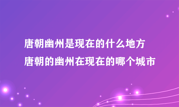 唐朝幽州是现在的什么地方 唐朝的幽州在现在的哪个城市