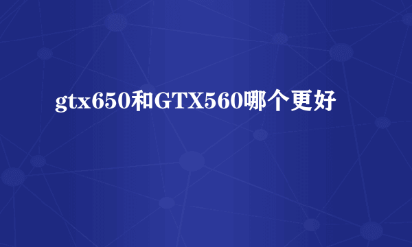 gtx650和GTX560哪个更好