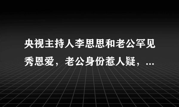 央视主持人李思思和老公罕见秀恩爱，老公身份惹人疑，至今未露面