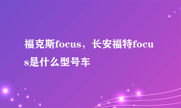 福克斯focus，长安福特focus是什么型号车