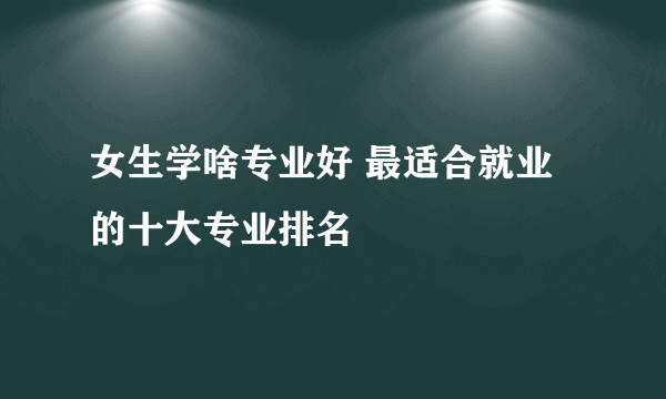 女生学啥专业好 最适合就业的十大专业排名