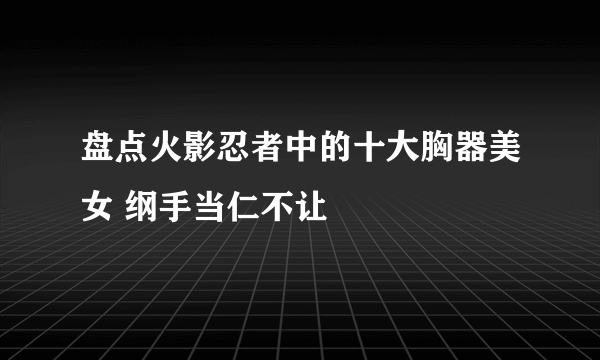 盘点火影忍者中的十大胸器美女 纲手当仁不让