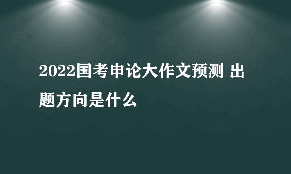 2022国考申论大作文预测 出题方向是什么