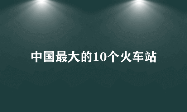 中国最大的10个火车站