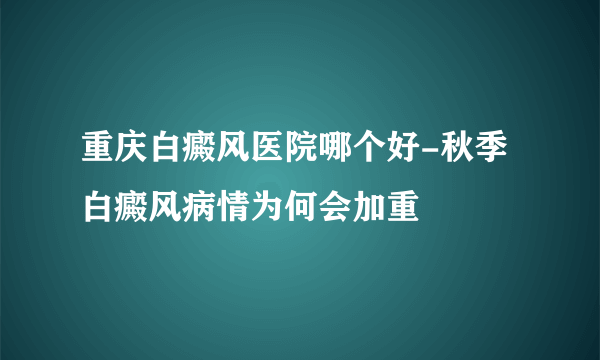 重庆白癜风医院哪个好-秋季白癜风病情为何会加重