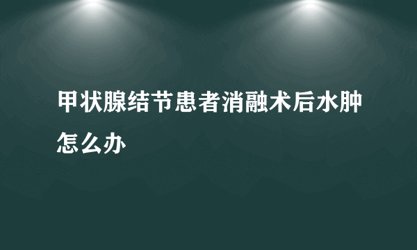 甲状腺结节患者消融术后水肿怎么办