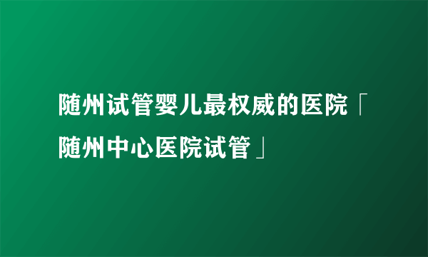 随州试管婴儿最权威的医院「随州中心医院试管」