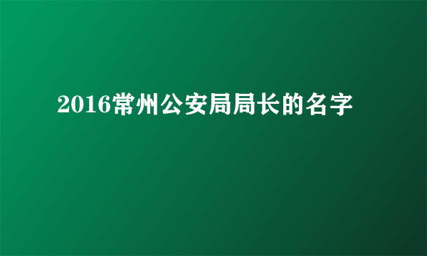 2016常州公安局局长的名字