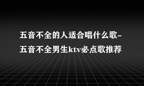 五音不全的人适合唱什么歌-五音不全男生ktv必点歌推荐