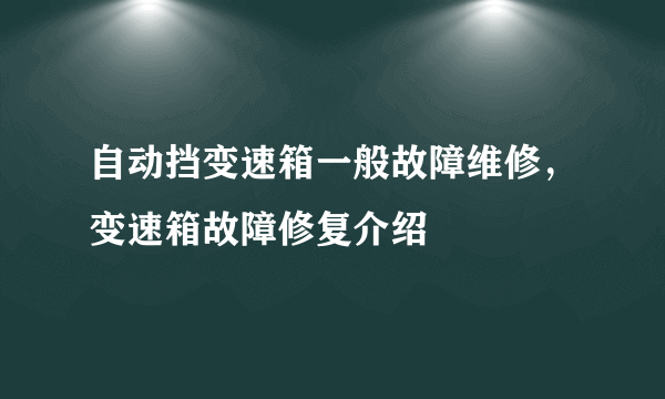 自动挡变速箱一般故障维修，变速箱故障修复介绍