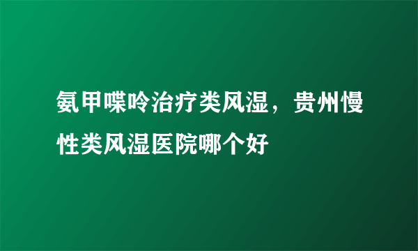 氨甲喋呤治疗类风湿，贵州慢性类风湿医院哪个好