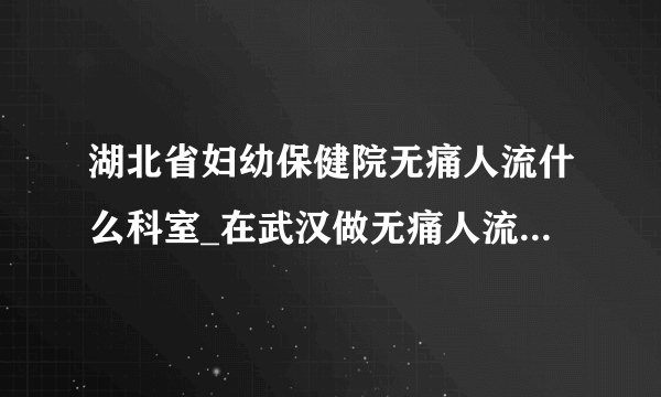 湖北省妇幼保健院无痛人流什么科室_在武汉做无痛人流大概多少钱【武汉仁爱医院22年专业保宫人流】