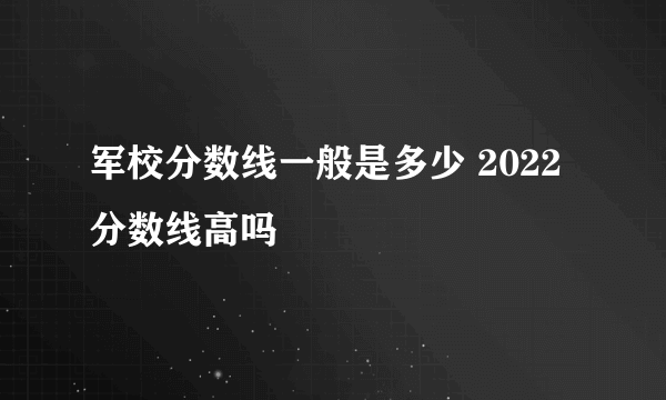 军校分数线一般是多少 2022分数线高吗