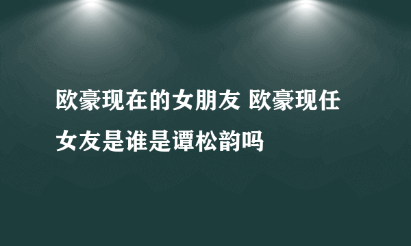 欧豪现在的女朋友 欧豪现任女友是谁是谭松韵吗