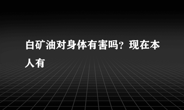 白矿油对身体有害吗？现在本人有