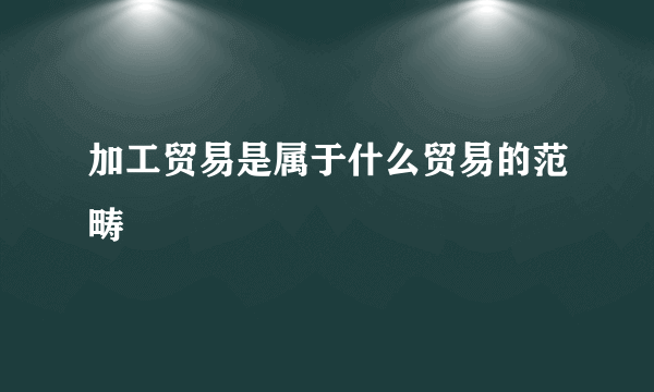 加工贸易是属于什么贸易的范畴