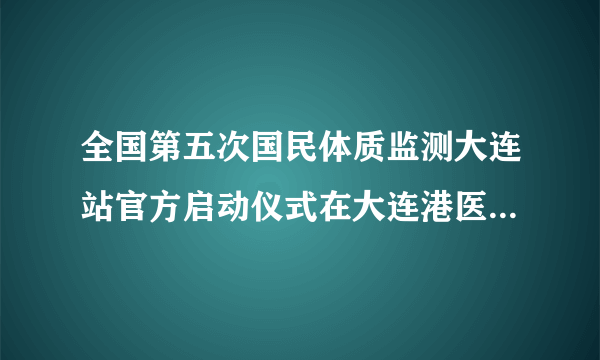 全国第五次国民体质监测大连站官方启动仪式在大连港医院成功举行