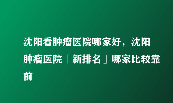 沈阳看肿瘤医院哪家好，沈阳肿瘤医院「新排名」哪家比较靠前