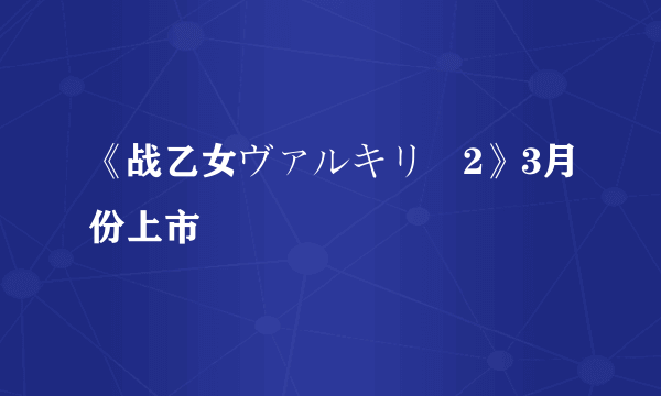 《战乙女ヴァルキリー2》3月份上市