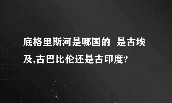 底格里斯河是哪国的  是古埃及,古巴比伦还是古印度?