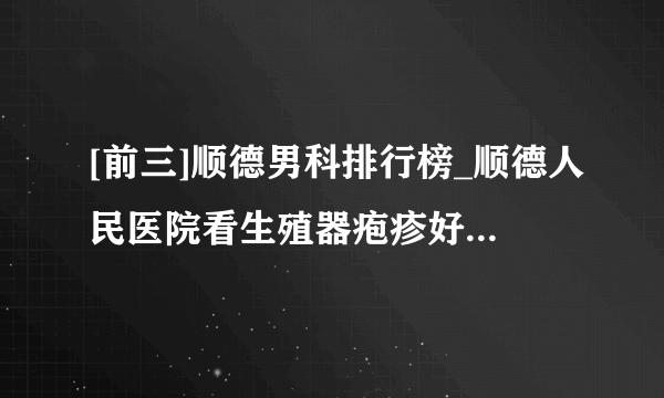 [前三]顺德男科排行榜_顺德人民医院看生殖器疱疹好吗_中山仁德医院可以么