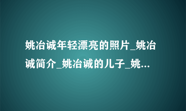 姚冶诚年轻漂亮的照片_姚冶诚简介_姚冶诚的儿子_姚冶诚的身世