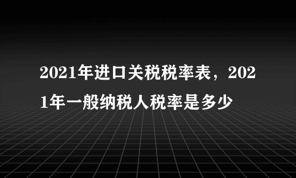 2021年进口关税税率表，2021年一般纳税人税率是多少