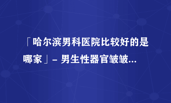 「哈尔滨男科医院比较好的是哪家」- 男生性器官皱皱的怎么回事