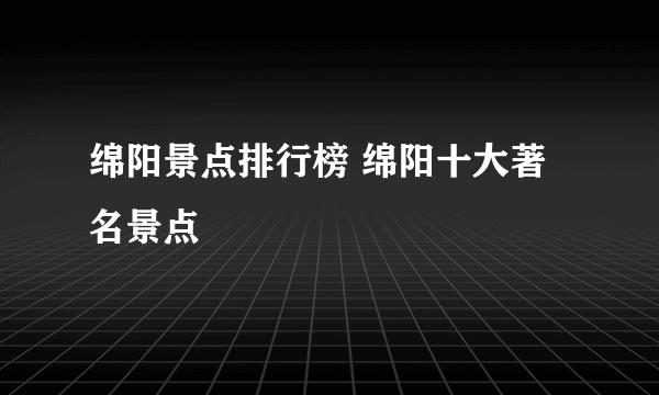 绵阳景点排行榜 绵阳十大著名景点