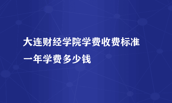 大连财经学院学费收费标准 一年学费多少钱