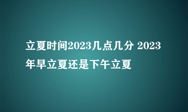 立夏时间2023几点几分 2023年早立夏还是下午立夏