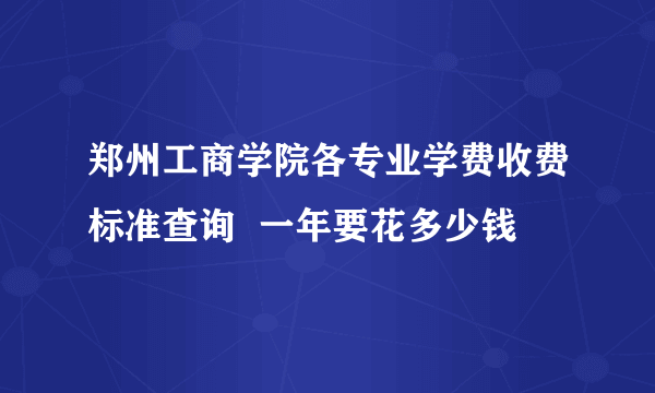 郑州工商学院各专业学费收费标准查询  一年要花多少钱