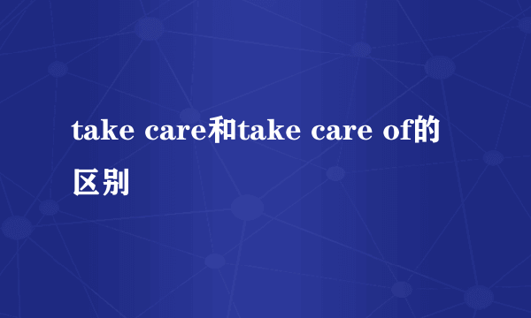 take care和take care of的区别