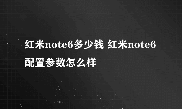 红米note6多少钱 红米note6配置参数怎么样