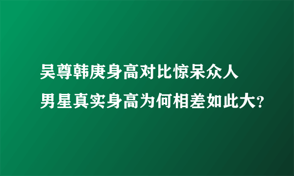 吴尊韩庚身高对比惊呆众人 男星真实身高为何相差如此大？