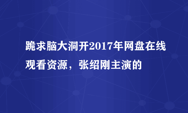 跪求脑大洞开2017年网盘在线观看资源，张绍刚主演的