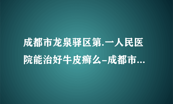 成都市龙泉驿区第.一人民医院能治好牛皮癣么-成都市龙泉驿区第.一人民医院多久能治好牛皮癣