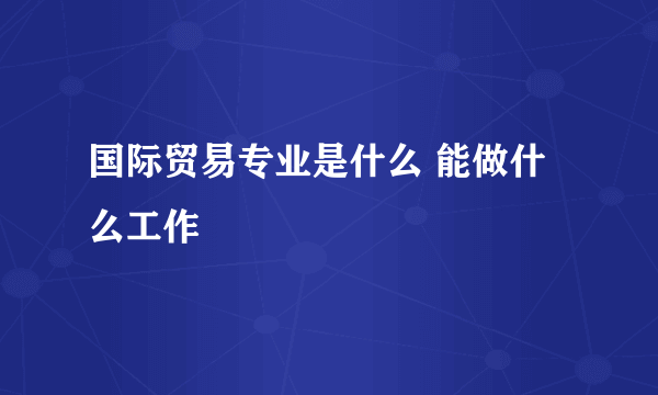 国际贸易专业是什么 能做什么工作