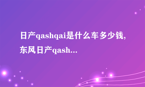 日产qashqai是什么车多少钱,东风日产qashqai是什么车型