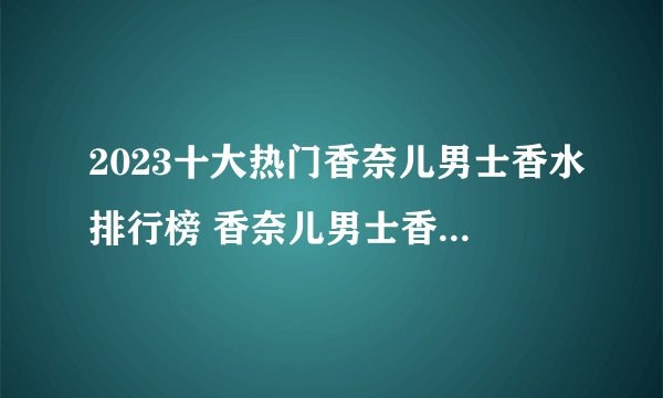 2023十大热门香奈儿男士香水排行榜 香奈儿男士香水哪款好【TOP榜】