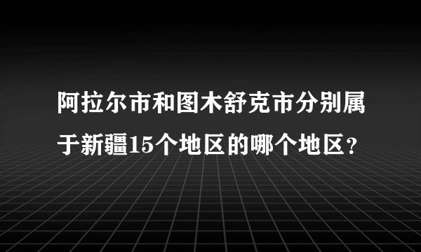 阿拉尔市和图木舒克市分别属于新疆15个地区的哪个地区？