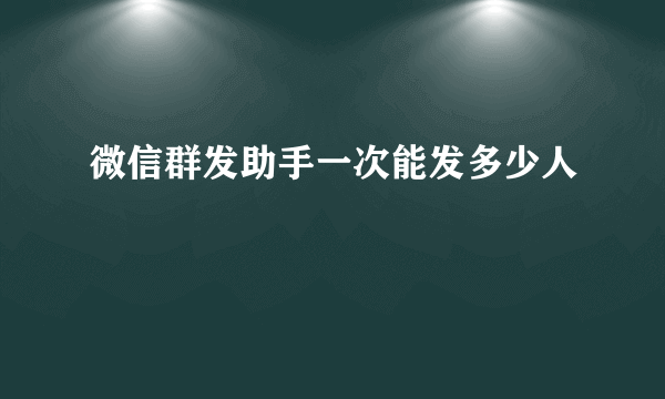 微信群发助手一次能发多少人