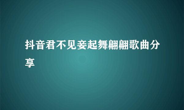 抖音君不见妾起舞翩翩歌曲分享