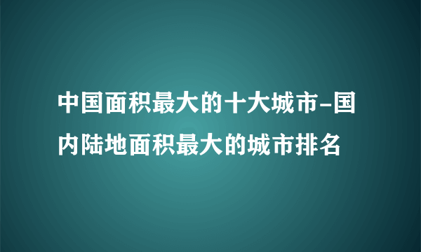 中国面积最大的十大城市-国内陆地面积最大的城市排名