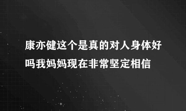 康亦健这个是真的对人身体好吗我妈妈现在非常坚定相信