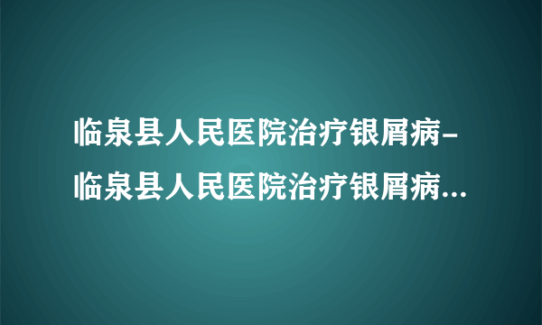 临泉县人民医院治疗银屑病-临泉县人民医院治疗银屑病需要多少钱