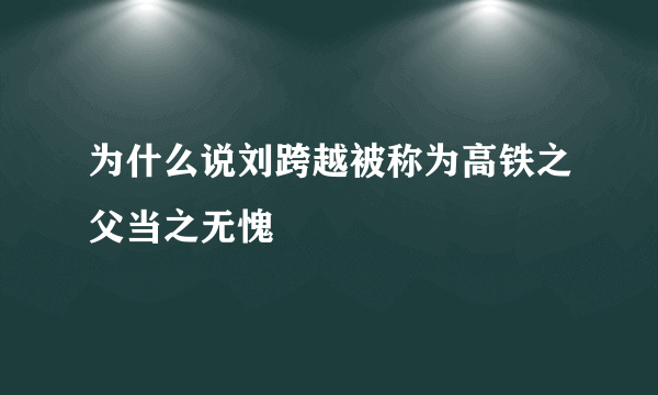 为什么说刘跨越被称为高铁之父当之无愧