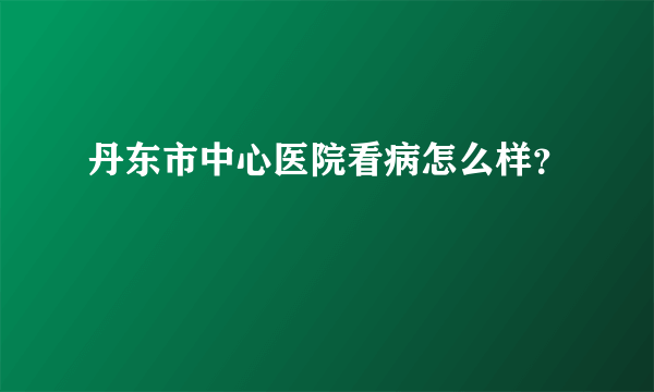 丹东市中心医院看病怎么样？