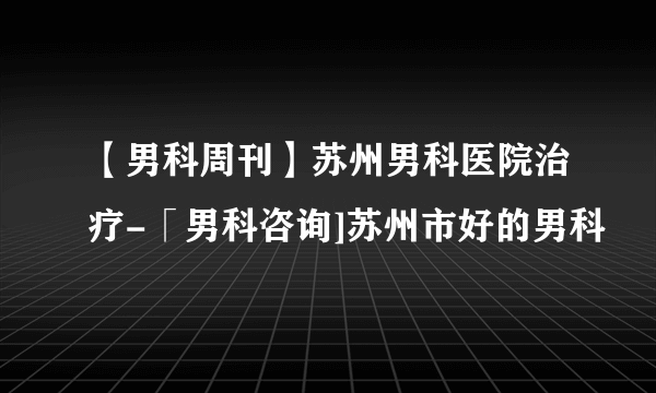 【男科周刊】苏州男科医院治疗-「男科咨询]苏州市好的男科