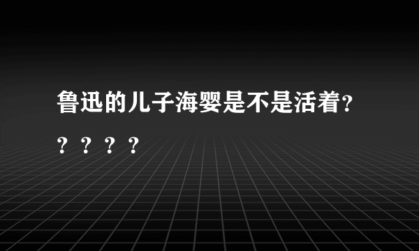 鲁迅的儿子海婴是不是活着？？？？？